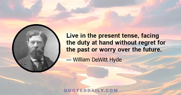 Live in the present tense, facing the duty at hand without regret for the past or worry over the future.