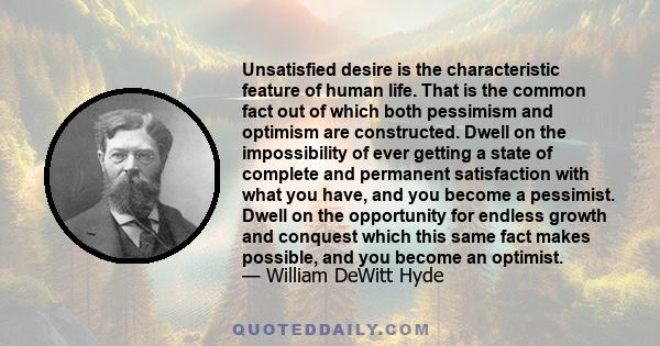 Unsatisfied desire is the characteristic feature of human life. That is the common fact out of which both pessimism and optimism are constructed. Dwell on the impossibility of ever getting a state of complete and