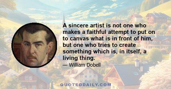 A sincere artist is not one who makes a faithful attempt to put on to canvas what is in front of him, but one who tries to create something which is, in itself, a living thing.