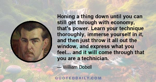 Honing a thing down until you can still get through with economy, that's power. Learn your technique thoroughly, immerse yourself in it, and then just throw it all out the window, and express what you feel... and it