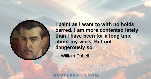 I paint as I want to with no holds barred. I am more contented lately than I have been for a long time about my work. But not dangerously so.