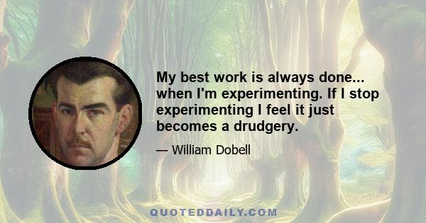 My best work is always done... when I'm experimenting. If I stop experimenting I feel it just becomes a drudgery.