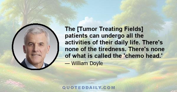 The [Tumor Treating Fields] patients can undergo all the activities of their daily life. There's none of the tiredness. There's none of what is called the 'chemo head.'