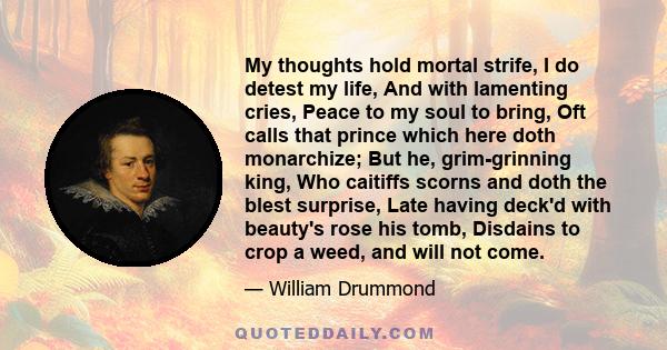 My thoughts hold mortal strife, I do detest my life, And with lamenting cries, Peace to my soul to bring, Oft calls that prince which here doth monarchize; But he, grim-grinning king, Who caitiffs scorns and doth the