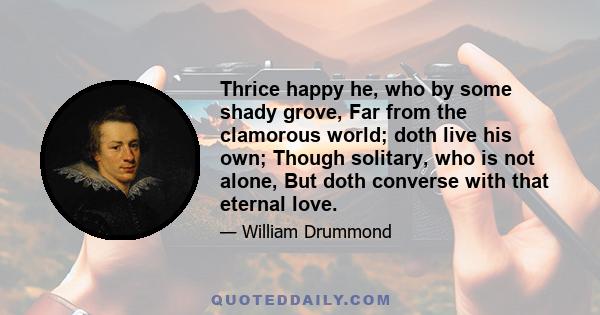 Thrice happy he, who by some shady grove, Far from the clamorous world; doth live his own; Though solitary, who is not alone, But doth converse with that eternal love.