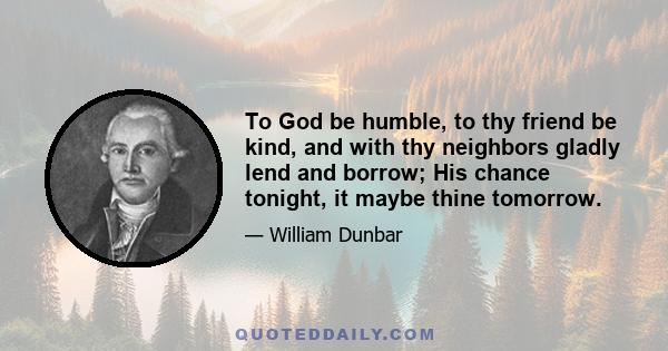 To God be humble, to thy friend be kind, and with thy neighbors gladly lend and borrow; His chance tonight, it maybe thine tomorrow.