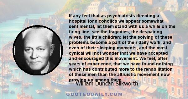 If any feel that as psychiatrists directing a hospital for alcoholics we appear somewhat sentimental, let them stand with us a while on the firing line, see the tragedies, the despairing wives, the little children; let