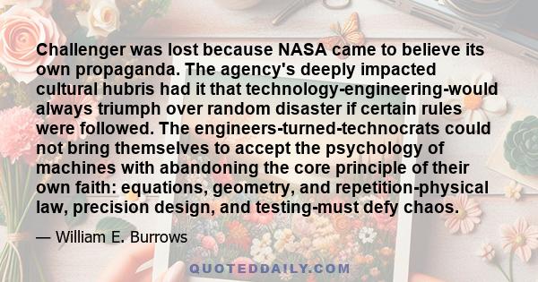 Challenger was lost because NASA came to believe its own propaganda. The agency's deeply impacted cultural hubris had it that technology-engineering-would always triumph over random disaster if certain rules were