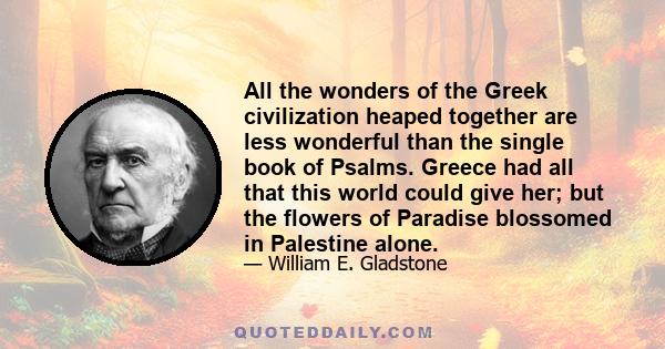 All the wonders of the Greek civilization heaped together are less wonderful than the single book of Psalms. Greece had all that this world could give her; but the flowers of Paradise blossomed in Palestine alone.