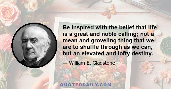 Be inspired with the belief that life is a great and noble calling; not a mean and groveling thing that we are to shuffle through as we can, but an elevated and lofty destiny.