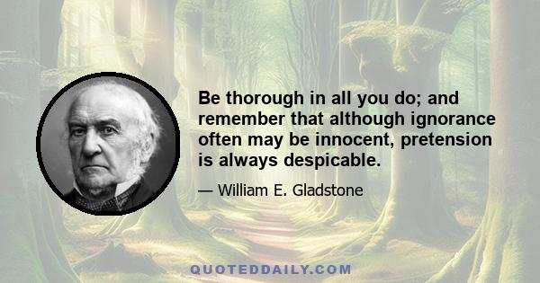 Be thorough in all you do; and remember that although ignorance often may be innocent, pretension is always despicable.