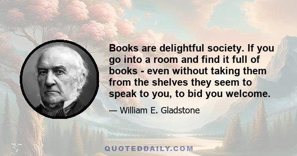 Books are delightful society. If you go into a room and find it full of books - even without taking them from the shelves they seem to speak to you, to bid you welcome.