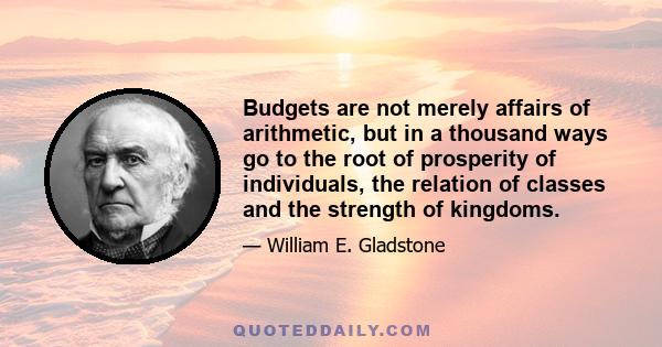 Budgets are not merely affairs of arithmetic, but in a thousand ways go to the root of prosperity of individuals, the relation of classes and the strength of kingdoms.