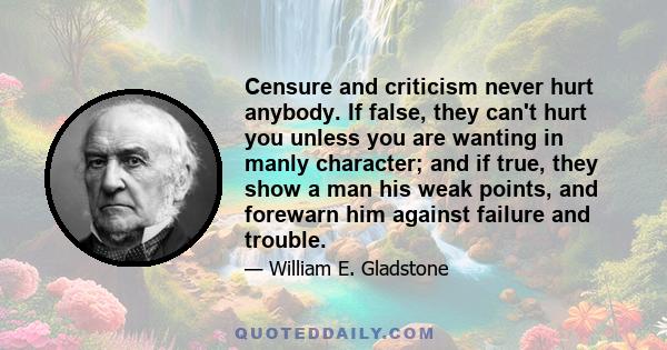 Censure and criticism never hurt anybody. If false, they can't hurt you unless you are wanting in manly character; and if true, they show a man his weak points, and forewarn him against failure and trouble.