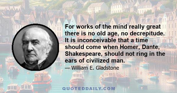 For works of the mind really great there is no old age, no decrepitude. It is inconceivable that a time should come when Homer, Dante, Shakespeare, should not ring in the ears of civilized man.