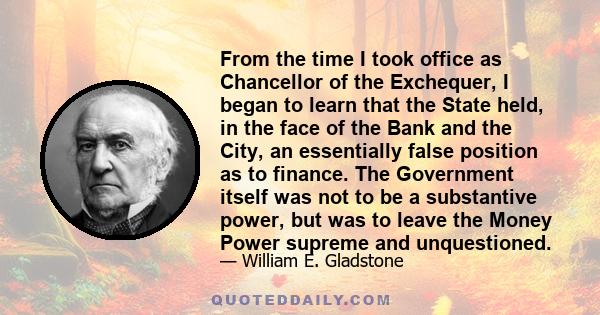 From the time I took office as Chancellor of the Exchequer, I began to learn that the State held, in the face of the Bank and the City, an essentially false position as to finance. The Government itself was not to be a