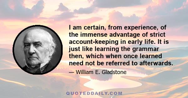 I am certain, from experience, of the immense advantage of strict account-keeping in early life. It is just like learning the grammar then, which when once learned need not be referred to afterwards.