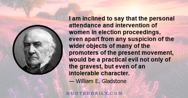 I am inclined to say that the personal attendance and intervention of women in election proceedings, even apart from any suspicion of the wider objects of many of the promoters of the present movement, would be a