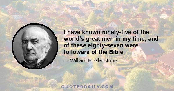 I have known ninety-five of the world's great men in my time, and of these eighty-seven were followers of the Bible.