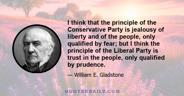 I think that the principle of the Conservative Party is jealousy of liberty and of the people, only qualified by fear; but I think the principle of the Liberal Party is trust in the people, only qualified by prudence.