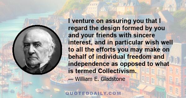 I venture on assuring you that I regard the design formed by you and your friends with sincere interest, and in particular wish well to all the efforts you may make on behalf of individual freedom and independence as