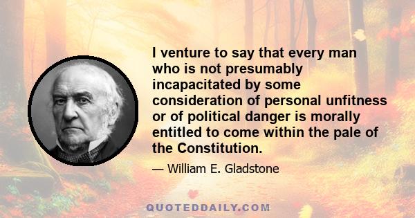 I venture to say that every man who is not presumably incapacitated by some consideration of personal unfitness or of political danger is morally entitled to come within the pale of the Constitution.