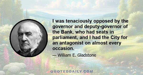 I was tenaciously opposed by the governor and deputy-governor of the Bank, who had seats in parliament, and I had the City for an antagonist on almost every occasion.