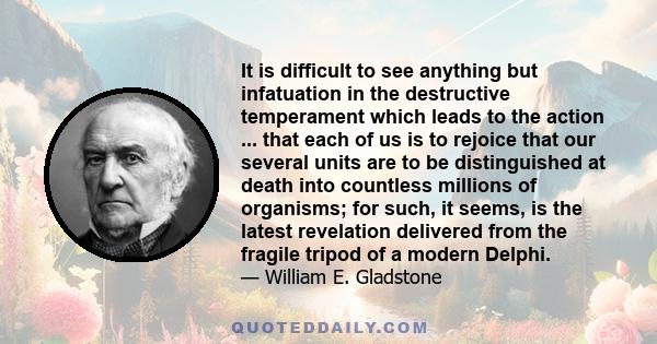 It is difficult to see anything but infatuation in the destructive temperament which leads to the action ... that each of us is to rejoice that our several units are to be distinguished at death into countless millions