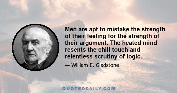 Men are apt to mistake the strength of their feeling for the strength of their argument. The heated mind resents the chill touch and relentless scrutiny of logic.