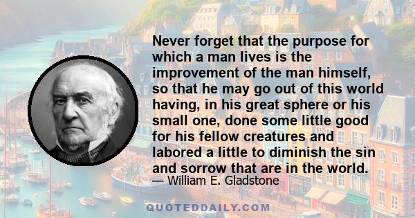 Never forget that the purpose for which a man lives is the improvement of the man himself, so that he may go out of this world having, in his great sphere or his small one, done some little good for his fellow creatures 