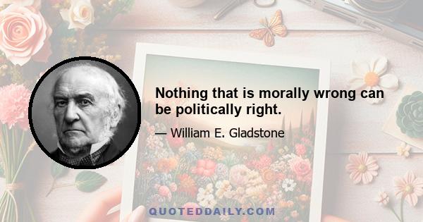 Nothing that is morally wrong can be politically right.