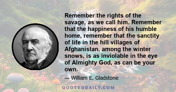 Remember the rights of the savage, as we call him. Remember that the happiness of his humble home, remember that the sanctity of life in the hill villages of Afghanistan, among the winter snows, is as inviolable in the