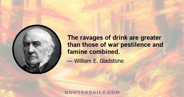 The ravages of drink are greater than those of war pestilence and famine combined.