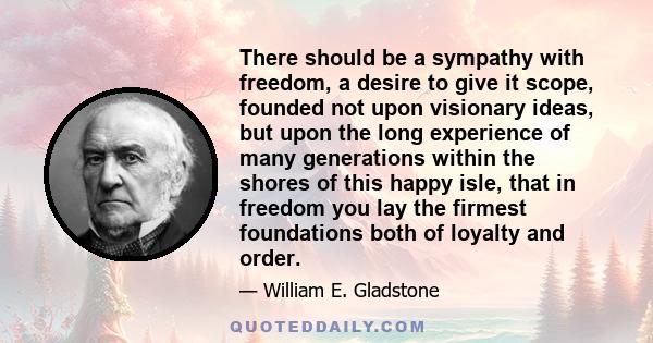 There should be a sympathy with freedom, a desire to give it scope, founded not upon visionary ideas, but upon the long experience of many generations within the shores of this happy isle, that in freedom you lay the