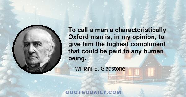 To call a man a characteristically Oxford man is, in my opinion, to give him the highest compliment that could be paid to any human being.