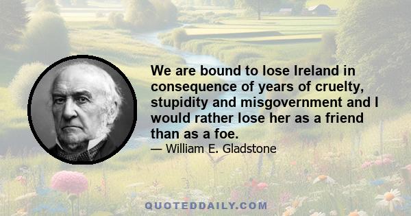 We are bound to lose Ireland in consequence of years of cruelty, stupidity and misgovernment and I would rather lose her as a friend than as a foe.