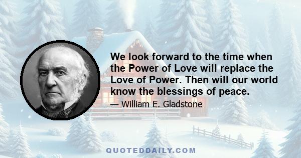 We look forward to the time when the Power of Love will replace the Love of Power. Then will our world know the blessings of peace.