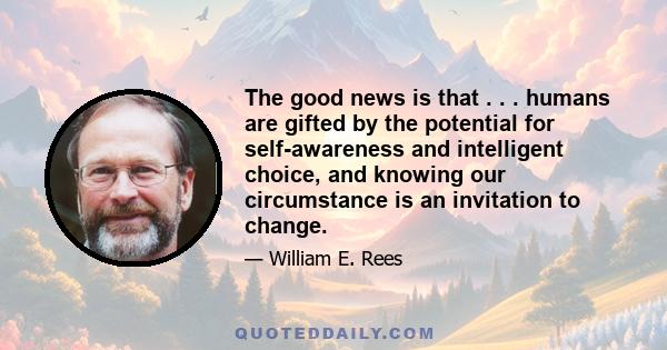 The good news is that . . . humans are gifted by the potential for self-awareness and intelligent choice, and knowing our circumstance is an invitation to change.