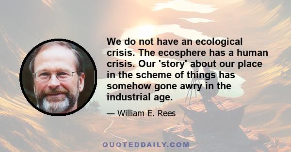 We do not have an ecological crisis. The ecosphere has a human crisis. Our 'story' about our place in the scheme of things has somehow gone awry in the industrial age.