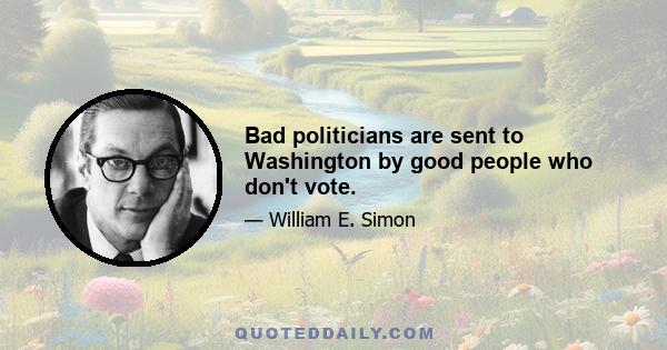 Bad politicians are sent to Washington by good people who don't vote.