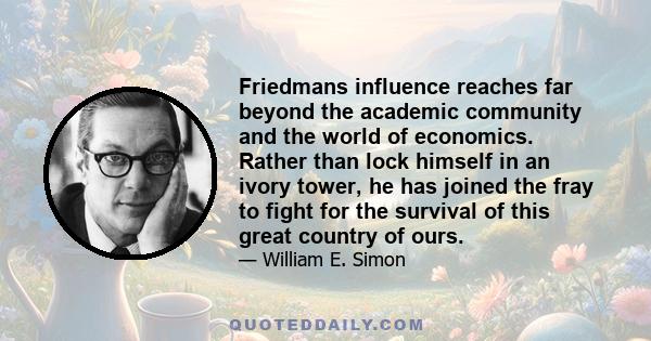 Friedmans influence reaches far beyond the academic community and the world of economics. Rather than lock himself in an ivory tower, he has joined the fray to fight for the survival of this great country of ours.