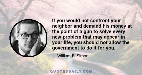 If you would not confront your neighbor and demand his money at the point of a gun to solve every new problem that may appear in your life, you should not allow the government to do it for you.