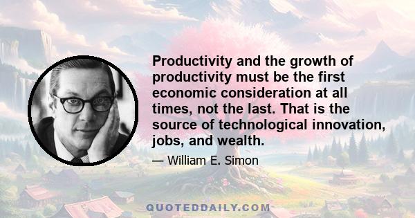 Productivity and the growth of productivity must be the first economic consideration at all times, not the last. That is the source of technological innovation, jobs, and wealth.