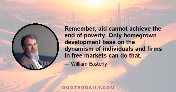 Remember, aid cannot achieve the end of poverty. Only homegrown development base on the dynamism of individuals and firms in free markets can do that.