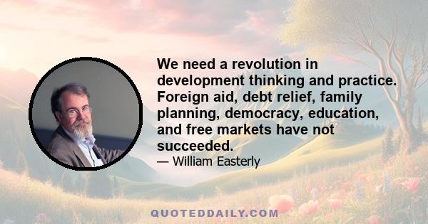 We need a revolution in development thinking and practice. Foreign aid, debt relief, family planning, democracy, education, and free markets have not succeeded.