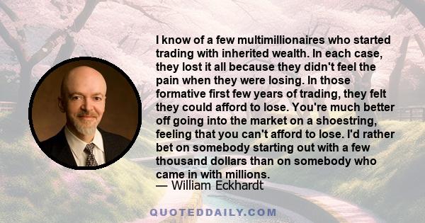 I know of a few multimillionaires who started trading with inherited wealth. In each case, they lost it all because they didn't feel the pain when they were losing. In those formative first few years of trading, they