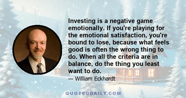 Investing is a negative game emotionally. If you're playing for the emotional satisfaction, you're bound to lose, because what feels good is often the wrong thing to do. When all the criteria are in balance, do the