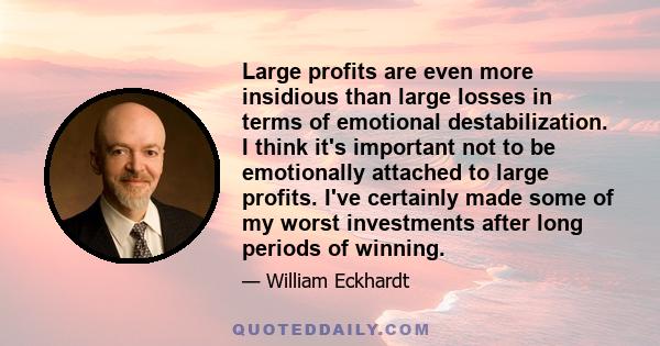 Large profits are even more insidious than large losses in terms of emotional destabilization. I think it's important not to be emotionally attached to large profits. I've certainly made some of my worst investments