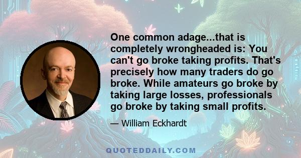 One common adage...that is completely wrongheaded is: You can't go broke taking profits. That's precisely how many traders do go broke. While amateurs go broke by taking large losses, professionals go broke by taking