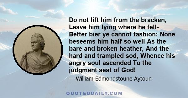 Do not lift him from the bracken, Leave him lying where he fell- Better bier ye cannot fashion: None beseems him half so well As the bare and broken heather, And the hard and trampled sod, Whence his angry soul ascended 